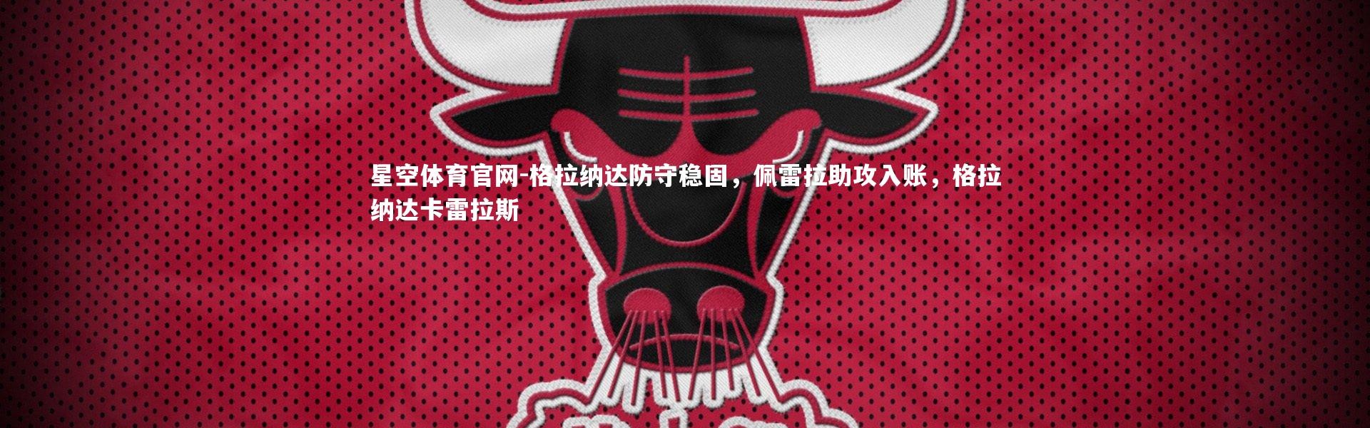 星空体育官网-格拉纳达防守稳固，佩雷拉助攻入账，格拉纳达卡雷拉斯