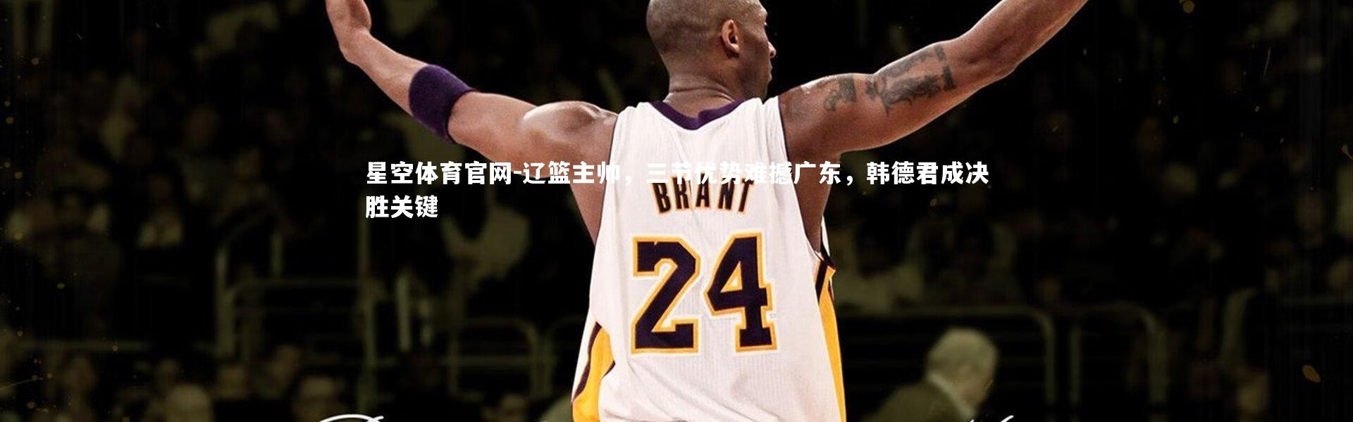 星空体育官网-辽篮主帅，三节优势难撼广东，韩德君成决胜关键