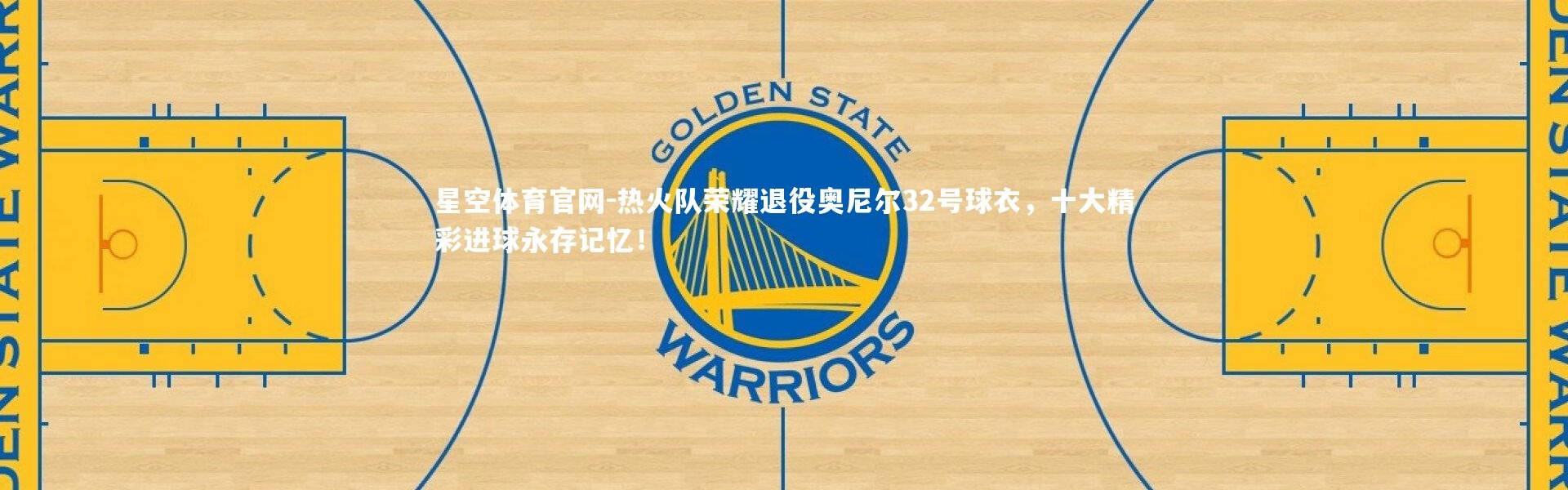 星空体育官网-热火队荣耀退役奥尼尔32号球衣，十大精彩进球永存记忆！