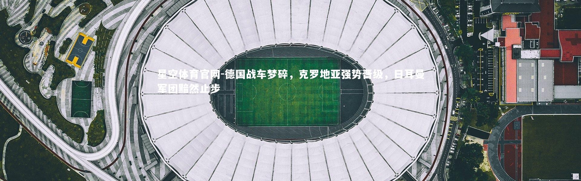 星空体育官网-德国战车梦碎，克罗地亚强势晋级，日耳曼军团黯然止步