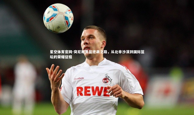 星空体育官网-突尼斯男篮逆袭之路，从北非沙漠到国际篮坛的荣耀征程