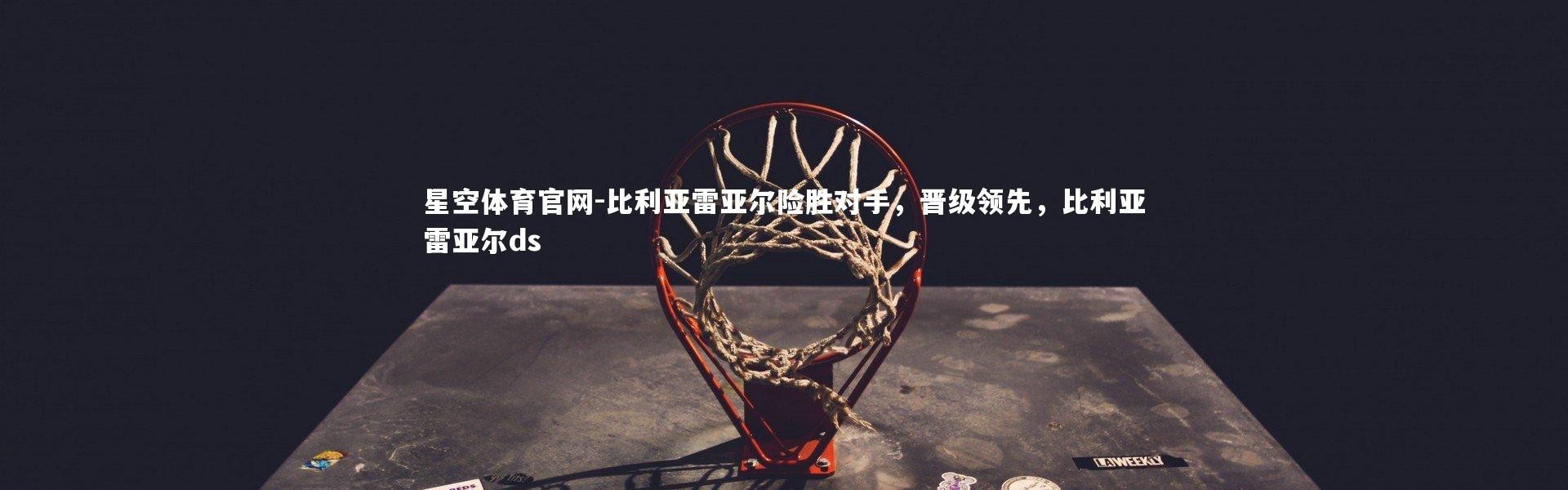 星空体育官网-比利亚雷亚尔险胜对手，晋级领先，比利亚雷亚尔ds