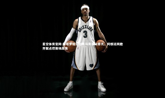 星空体育官网-劳塔罗坦言对阵马竞意义非凡，阿根廷同胞齐聚点燃赛场激情