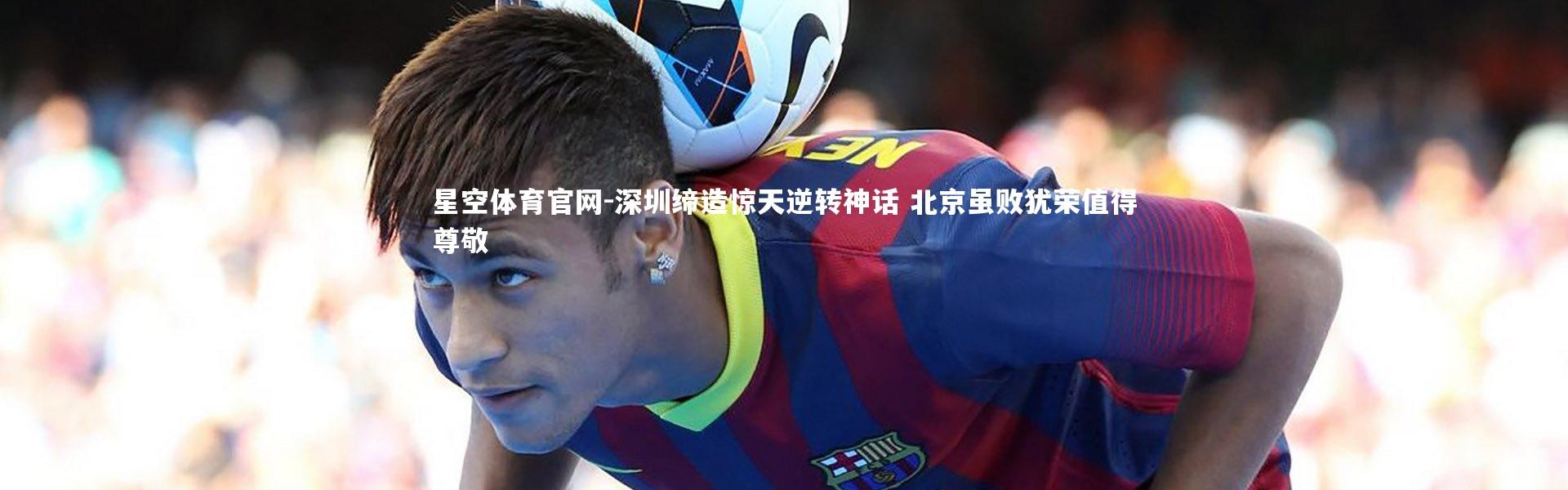 星空体育官网-深圳缔造惊天逆转神话 北京虽败犹荣值得尊敬