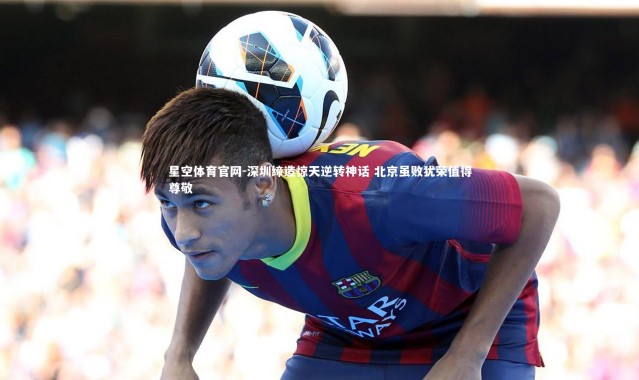 星空体育官网-深圳缔造惊天逆转神话 北京虽败犹荣值得尊敬