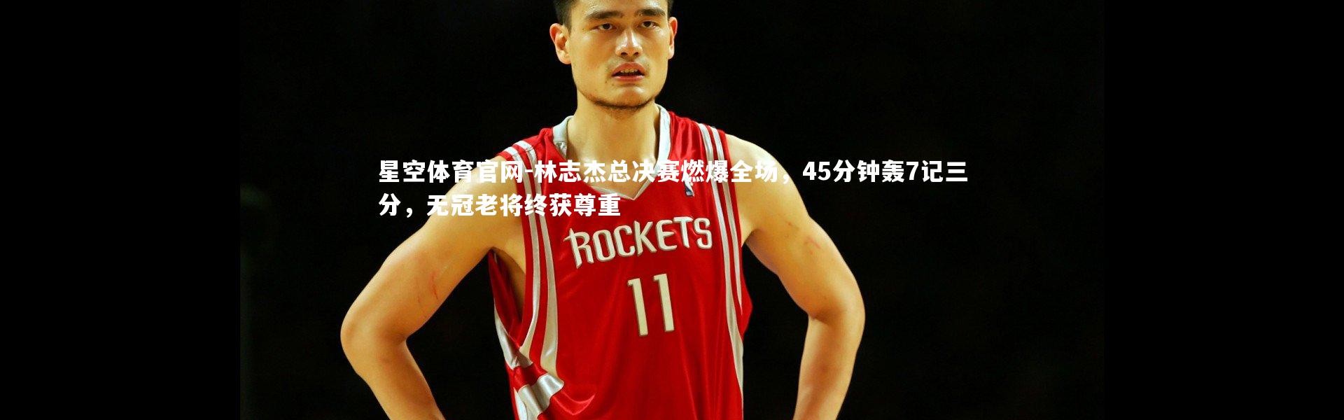 星空体育官网-林志杰总决赛燃爆全场，45分钟轰7记三分，无冠老将终获尊重