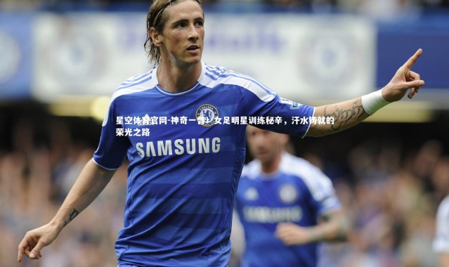 星空体育官网-神奇一瞥！女足明星训练秘辛，汗水铸就的荣光之路