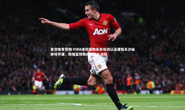 星空体育官网-FIBA迷你级教练员培训认证课程长沙站即将开课，助推篮球教练专业化进程