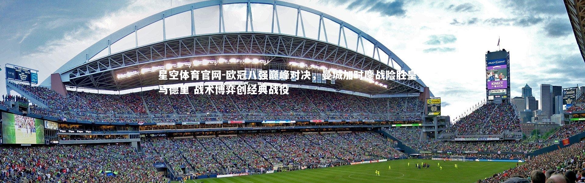 星空体育官网-欧冠八强巅峰对决，曼城加时鏖战险胜皇家马德里 战术博弈创经典战役