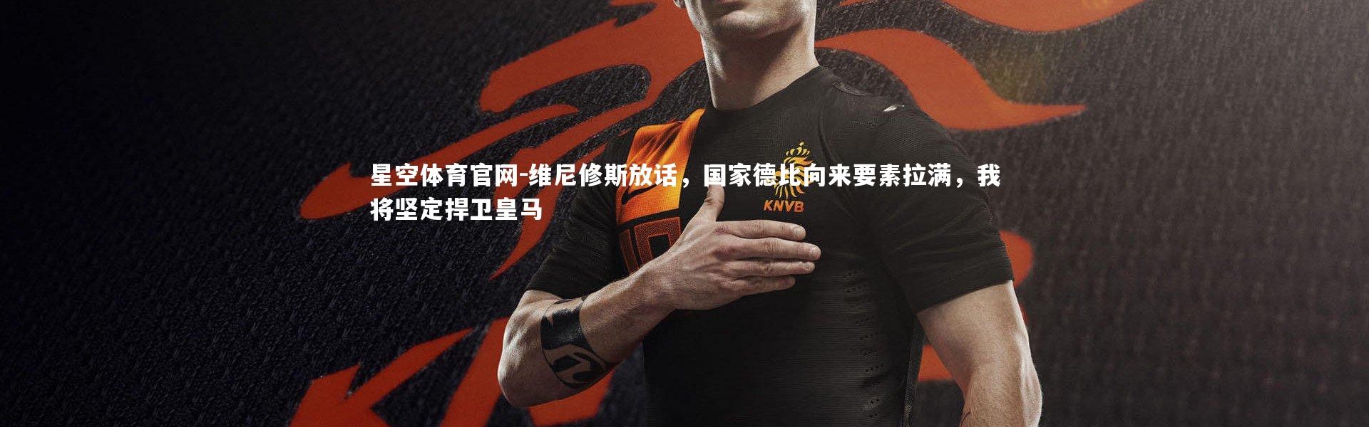 星空体育官网-维尼修斯放话，国家德比向来要素拉满，我将坚定捍卫皇马