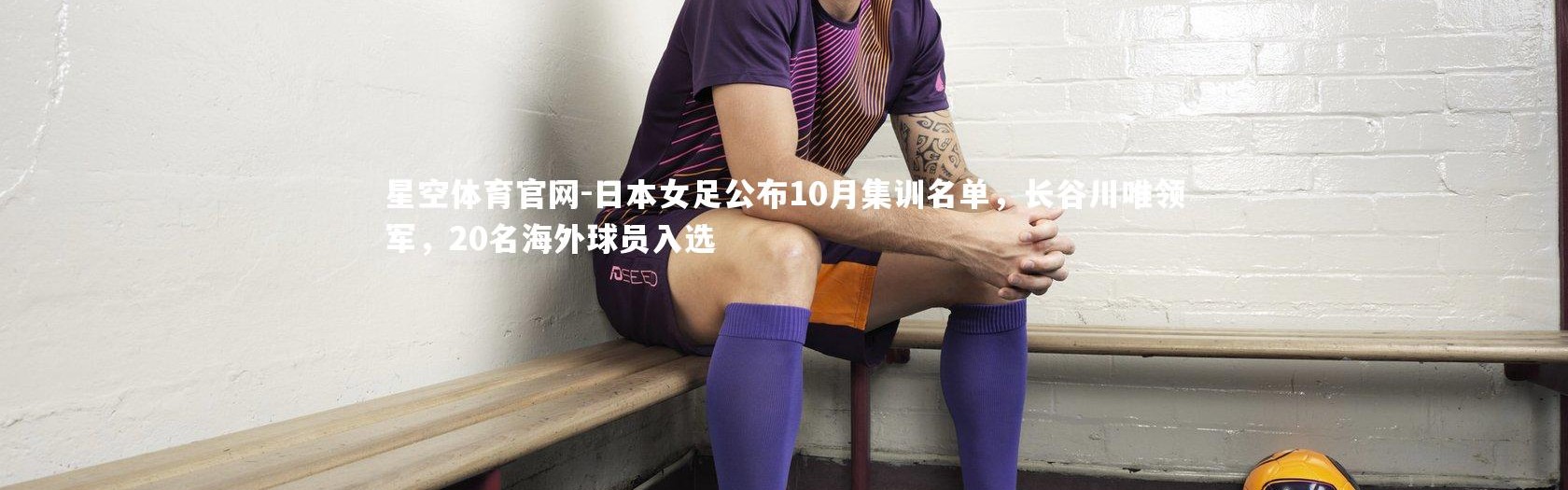 星空体育官网-日本女足公布10月集训名单，长谷川唯领军，20名海外球员入选