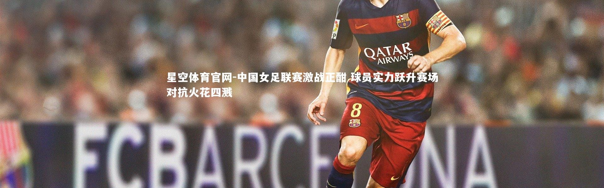星空体育官网-中国女足联赛激战正酣 球员实力跃升赛场对抗火花四溅