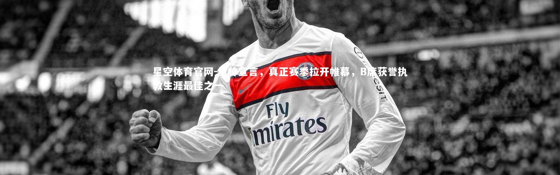 星空体育官网-瓜帅宣言，真正赛季拉开帷幕，B席获誉执教生涯最佳之一