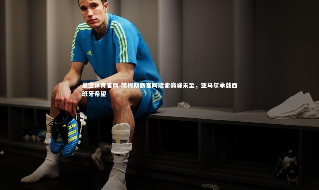 星空体育官网-赫梅斯断言阿隆索巅峰未至，亚马尔承载西班牙希望