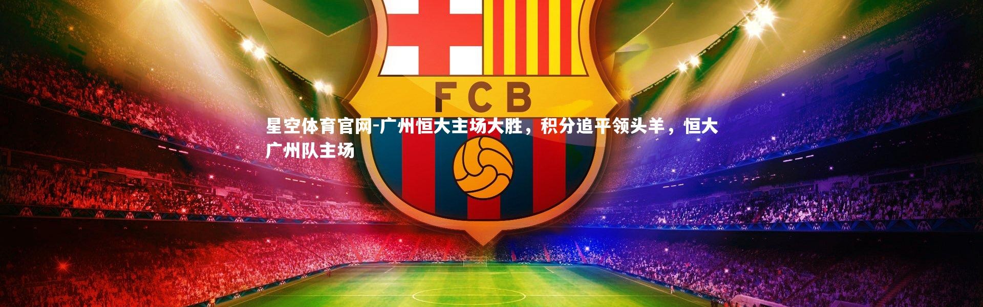 星空体育官网-广州恒大主场大胜，积分追平领头羊，恒大广州队主场