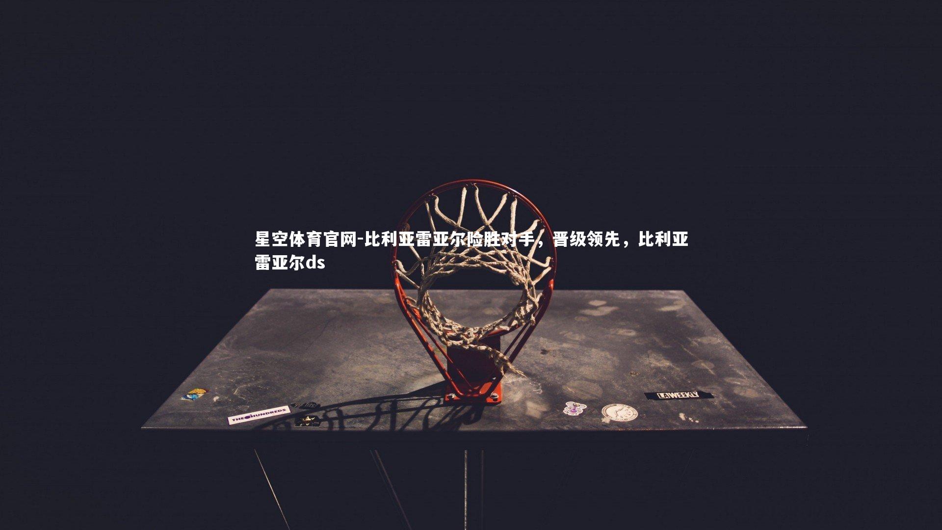 星空体育官网-比利亚雷亚尔险胜对手，晋级领先，比利亚雷亚尔ds