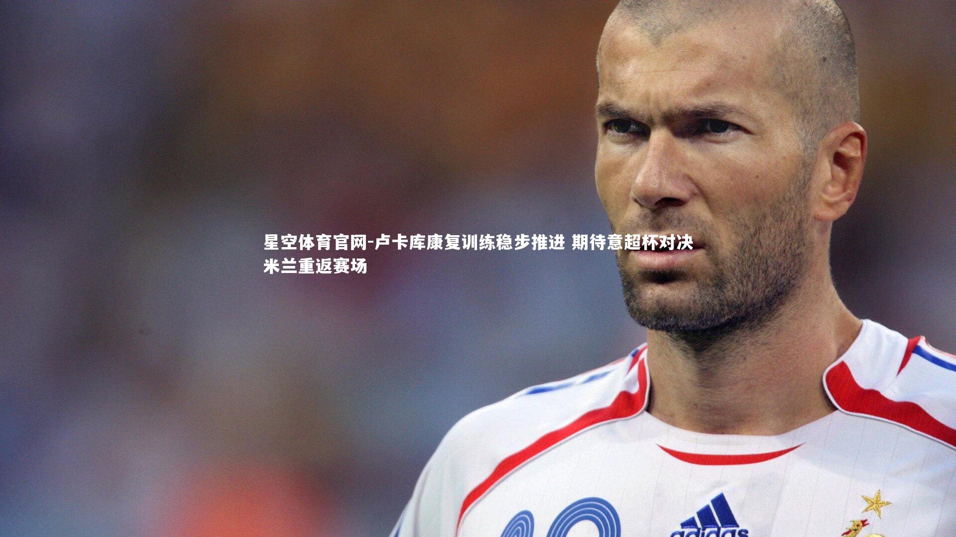 卢卡库康复训练稳步推进 期待意超杯对决米兰重返赛场