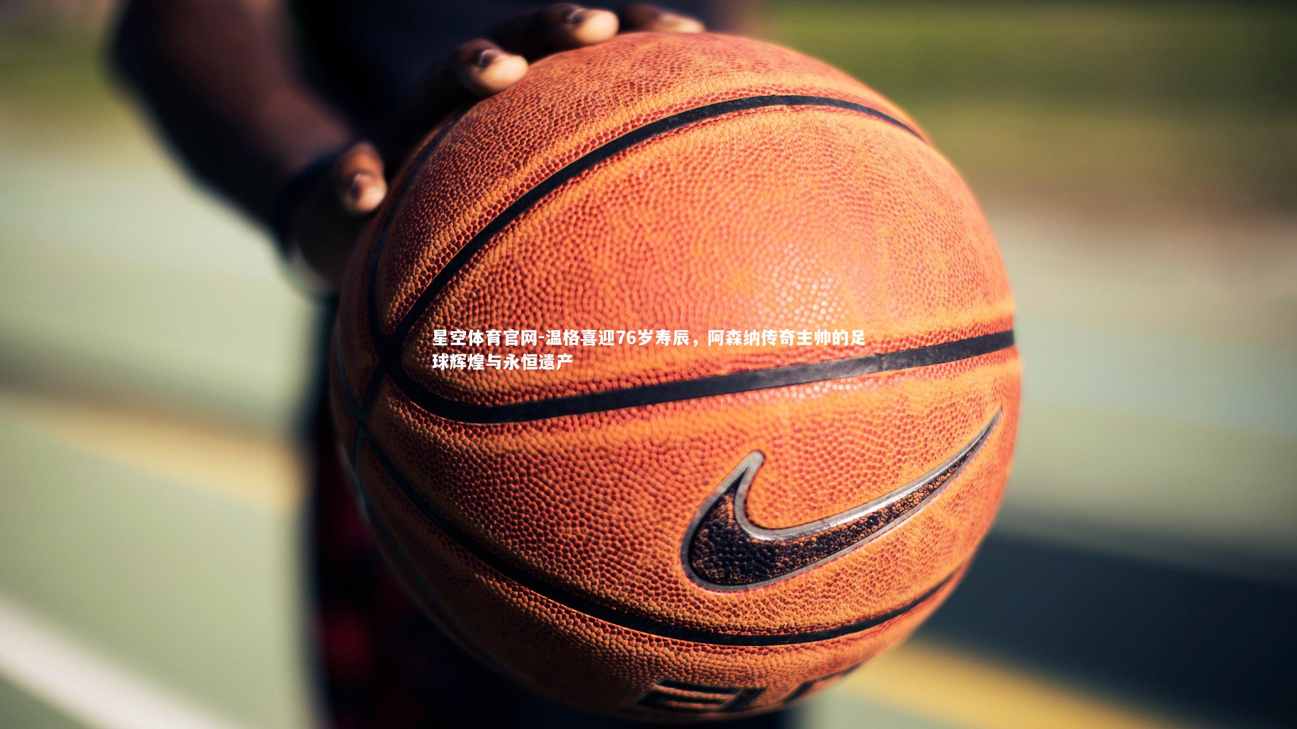 温格喜迎76岁寿辰,阿森纳传奇主帅的足球辉煌与永恒遗产